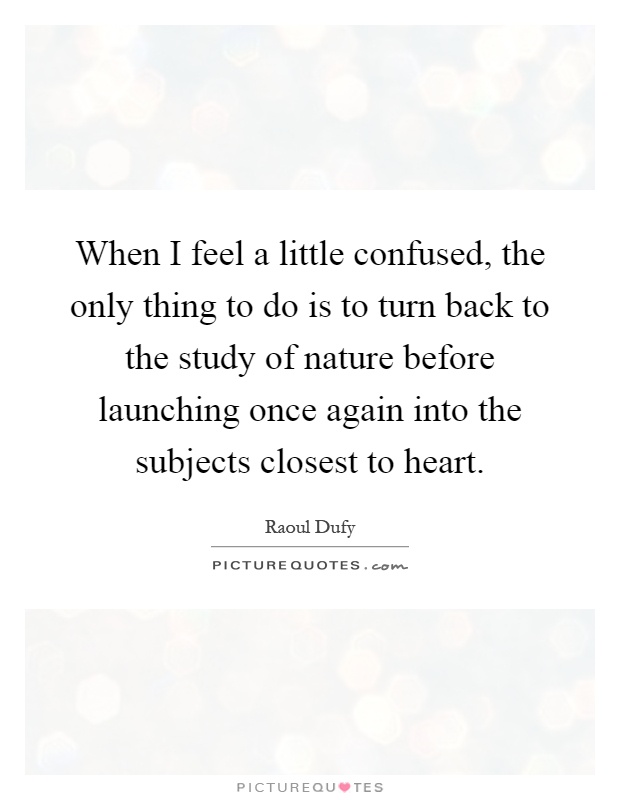 When I feel a little confused, the only thing to do is to turn back to the study of nature before launching once again into the subjects closest to heart Picture Quote #1