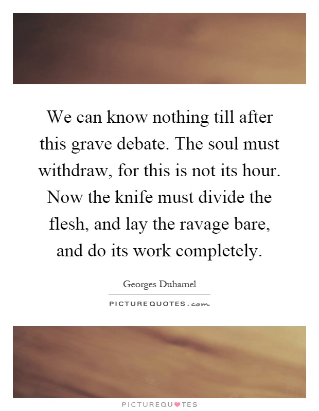 We can know nothing till after this grave debate. The soul must withdraw, for this is not its hour. Now the knife must divide the flesh, and lay the ravage bare, and do its work completely Picture Quote #1