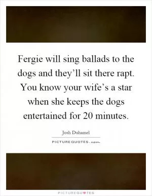 Fergie will sing ballads to the dogs and they’ll sit there rapt. You know your wife’s a star when she keeps the dogs entertained for 20 minutes Picture Quote #1