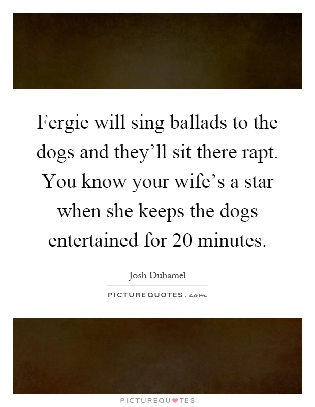 Fergie will sing ballads to the dogs and they'll sit there rapt. You know your wife's a star when she keeps the dogs entertained for 20 minutes Picture Quote #1