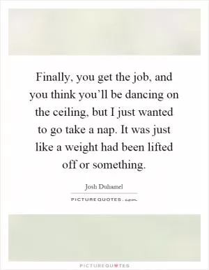 Finally, you get the job, and you think you’ll be dancing on the ceiling, but I just wanted to go take a nap. It was just like a weight had been lifted off or something Picture Quote #1