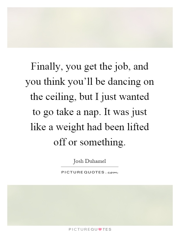 Finally, you get the job, and you think you'll be dancing on the ceiling, but I just wanted to go take a nap. It was just like a weight had been lifted off or something Picture Quote #1