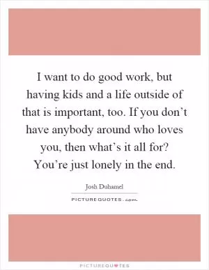 I want to do good work, but having kids and a life outside of that is important, too. If you don’t have anybody around who loves you, then what’s it all for? You’re just lonely in the end Picture Quote #1