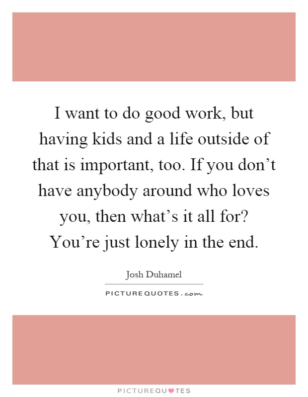 I want to do good work, but having kids and a life outside of that is important, too. If you don't have anybody around who loves you, then what's it all for? You're just lonely in the end Picture Quote #1