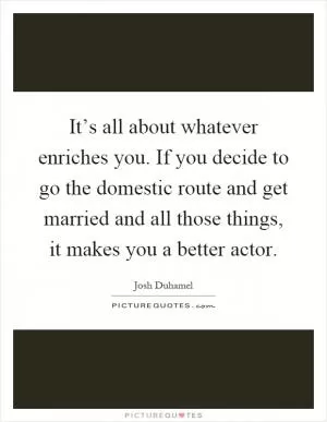 It’s all about whatever enriches you. If you decide to go the domestic route and get married and all those things, it makes you a better actor Picture Quote #1