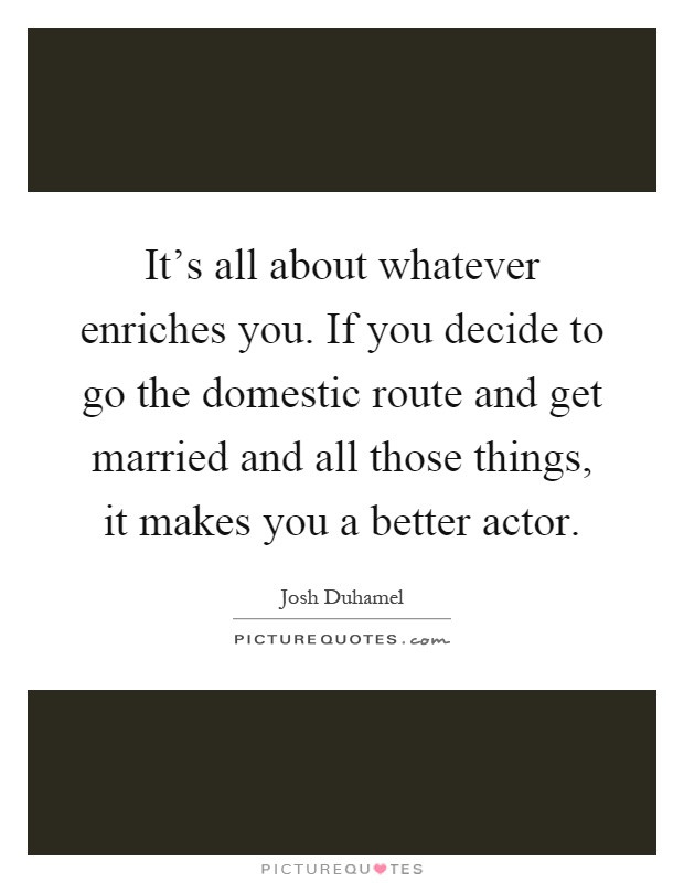 It's all about whatever enriches you. If you decide to go the domestic route and get married and all those things, it makes you a better actor Picture Quote #1