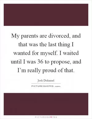 My parents are divorced, and that was the last thing I wanted for myself. I waited until I was 36 to propose, and I’m really proud of that Picture Quote #1