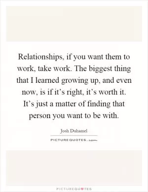 Relationships, if you want them to work, take work. The biggest thing that I learned growing up, and even now, is if it’s right, it’s worth it. It’s just a matter of finding that person you want to be with Picture Quote #1