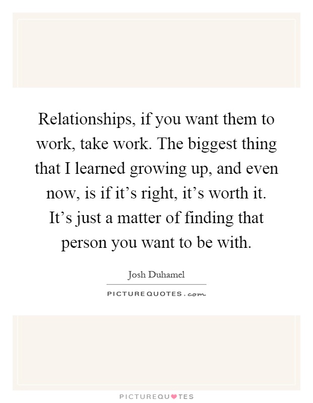 Relationships, if you want them to work, take work. The biggest thing that I learned growing up, and even now, is if it's right, it's worth it. It's just a matter of finding that person you want to be with Picture Quote #1