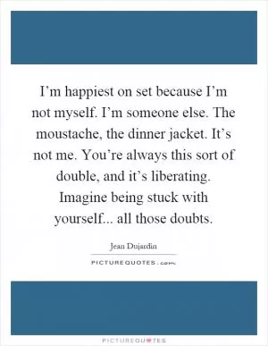 I’m happiest on set because I’m not myself. I’m someone else. The moustache, the dinner jacket. It’s not me. You’re always this sort of double, and it’s liberating. Imagine being stuck with yourself... all those doubts Picture Quote #1