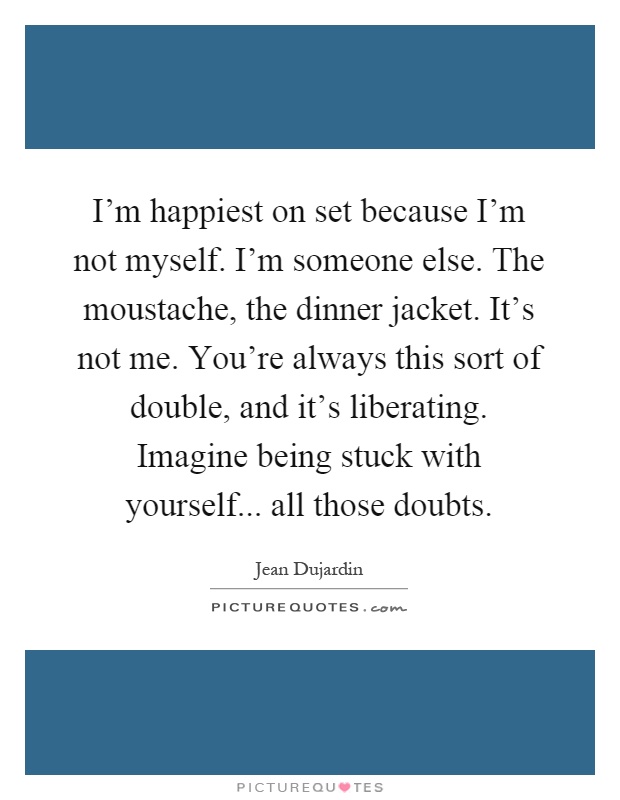 I'm happiest on set because I'm not myself. I'm someone else. The moustache, the dinner jacket. It's not me. You're always this sort of double, and it's liberating. Imagine being stuck with yourself... all those doubts Picture Quote #1