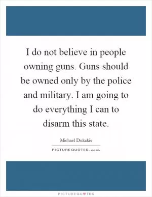 I do not believe in people owning guns. Guns should be owned only by the police and military. I am going to do everything I can to disarm this state Picture Quote #1