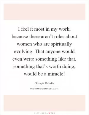 I feel it most in my work, because there aren’t roles about women who are spiritually evolving. That anyone would even write something like that, something that’s worth doing, would be a miracle! Picture Quote #1