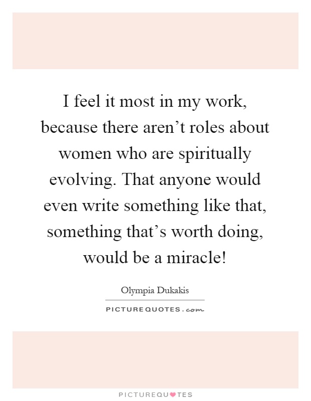 I feel it most in my work, because there aren't roles about women who are spiritually evolving. That anyone would even write something like that, something that's worth doing, would be a miracle! Picture Quote #1