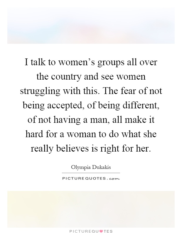 I talk to women's groups all over the country and see women struggling with this. The fear of not being accepted, of being different, of not having a man, all make it hard for a woman to do what she really believes is right for her Picture Quote #1