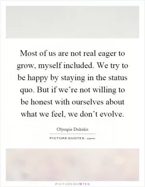 Most of us are not real eager to grow, myself included. We try to be happy by staying in the status quo. But if we’re not willing to be honest with ourselves about what we feel, we don’t evolve Picture Quote #1