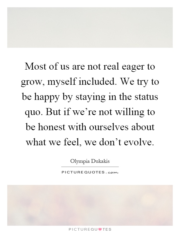 Most of us are not real eager to grow, myself included. We try to be happy by staying in the status quo. But if we're not willing to be honest with ourselves about what we feel, we don't evolve Picture Quote #1