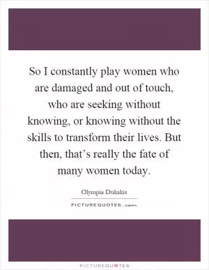 So I constantly play women who are damaged and out of touch, who are seeking without knowing, or knowing without the skills to transform their lives. But then, that’s really the fate of many women today Picture Quote #1