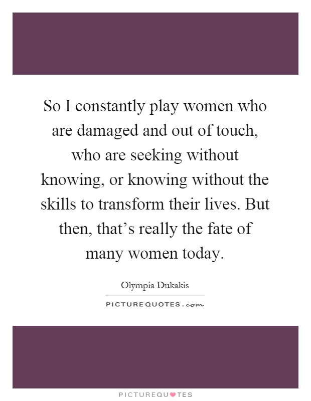 So I constantly play women who are damaged and out of touch, who are seeking without knowing, or knowing without the skills to transform their lives. But then, that's really the fate of many women today Picture Quote #1