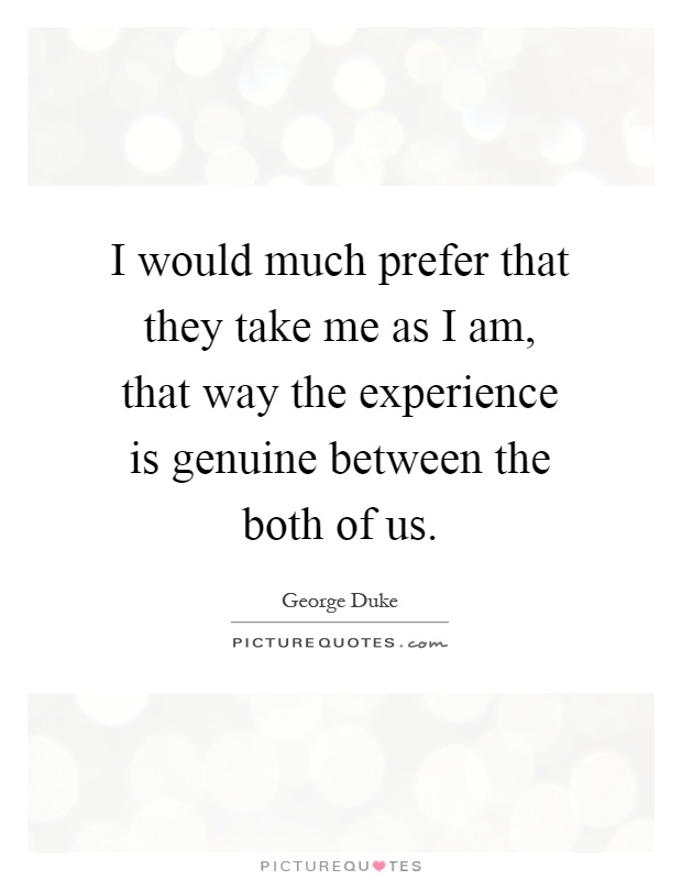 I would much prefer that they take me as I am, that way the experience is genuine between the both of us Picture Quote #1