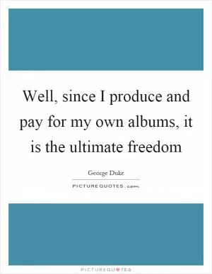 Well, since I produce and pay for my own albums, it is the ultimate freedom Picture Quote #1