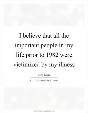 I believe that all the important people in my life prior to 1982 were victimized by my illness Picture Quote #1