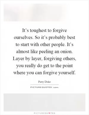 It’s toughest to forgive ourselves. So it’s probably best to start with other people. It’s almost like peeling an onion. Layer by layer, forgiving others, you really do get to the point where you can forgive yourself Picture Quote #1