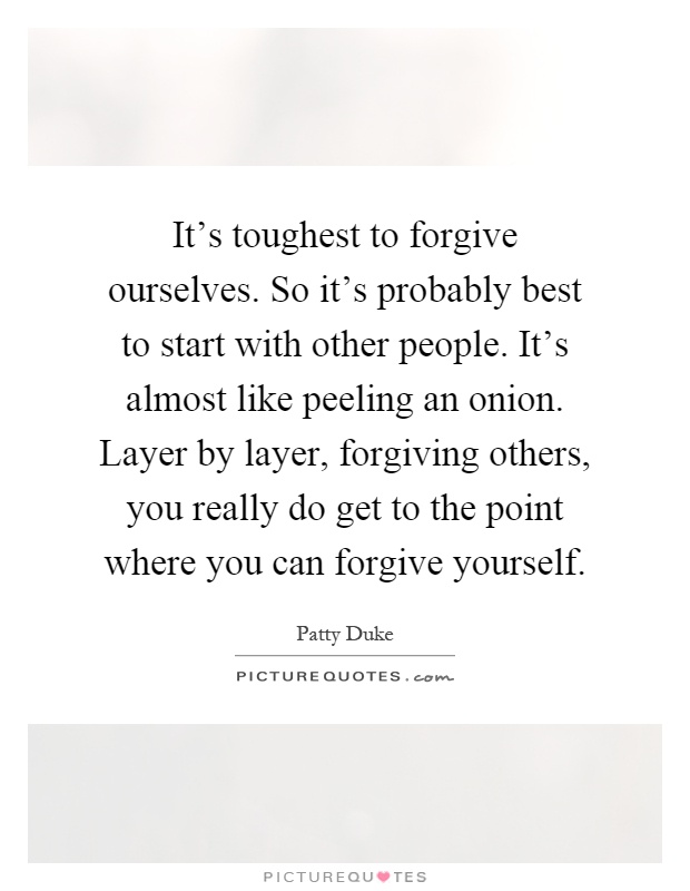 It's toughest to forgive ourselves. So it's probably best to start with other people. It's almost like peeling an onion. Layer by layer, forgiving others, you really do get to the point where you can forgive yourself Picture Quote #1