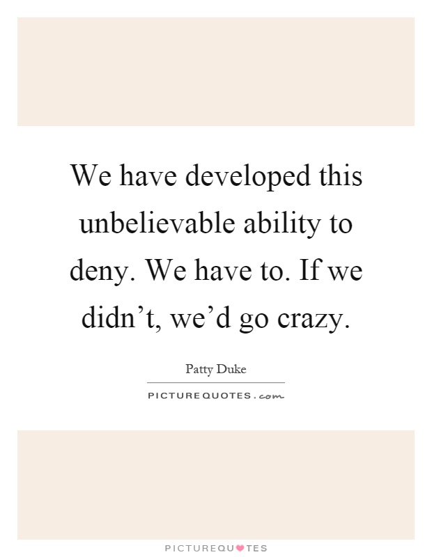 We have developed this unbelievable ability to deny. We have to. If we didn't, we'd go crazy Picture Quote #1