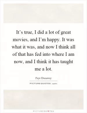 It’s true, I did a lot of great movies, and I’m happy. It was what it was, and now I think all of that has fed into where I am now, and I think it has taught me a lot Picture Quote #1