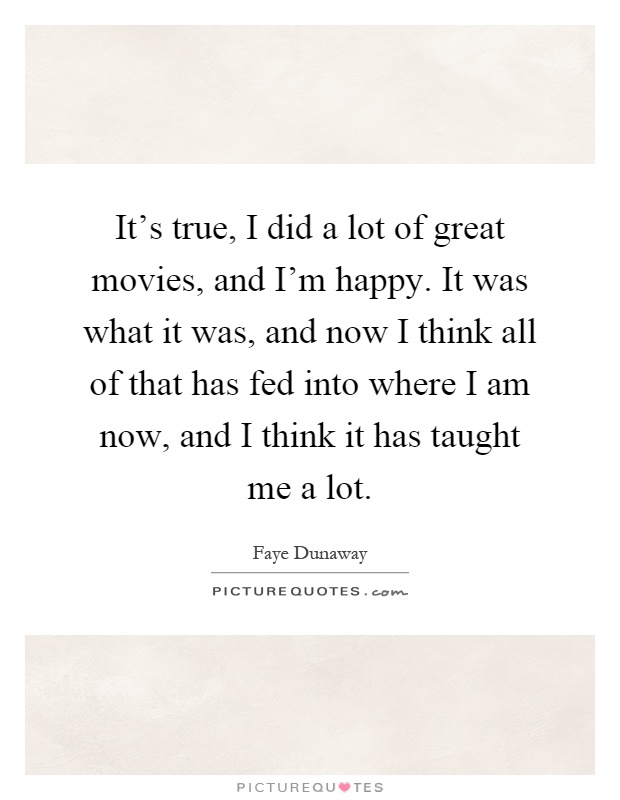 It's true, I did a lot of great movies, and I'm happy. It was what it was, and now I think all of that has fed into where I am now, and I think it has taught me a lot Picture Quote #1