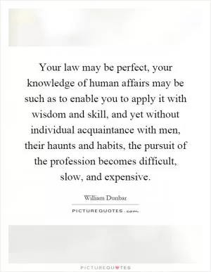 Your law may be perfect, your knowledge of human affairs may be such as to enable you to apply it with wisdom and skill, and yet without individual acquaintance with men, their haunts and habits, the pursuit of the profession becomes difficult, slow, and expensive Picture Quote #1