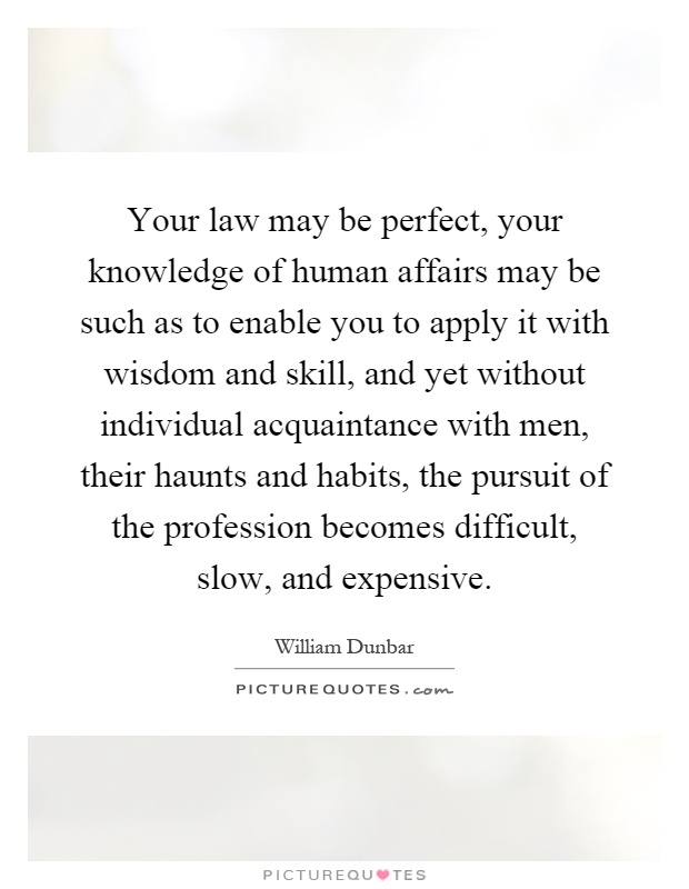 Your law may be perfect, your knowledge of human affairs may be such as to enable you to apply it with wisdom and skill, and yet without individual acquaintance with men, their haunts and habits, the pursuit of the profession becomes difficult, slow, and expensive Picture Quote #1