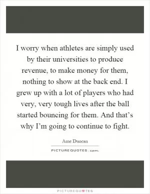 I worry when athletes are simply used by their universities to produce revenue, to make money for them, nothing to show at the back end. I grew up with a lot of players who had very, very tough lives after the ball started bouncing for them. And that’s why I’m going to continue to fight Picture Quote #1