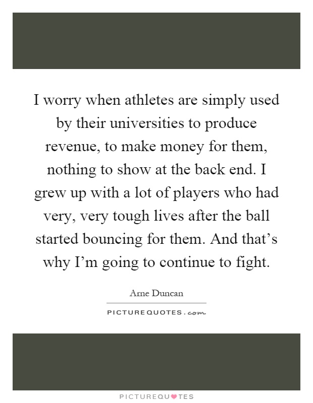 I worry when athletes are simply used by their universities to produce revenue, to make money for them, nothing to show at the back end. I grew up with a lot of players who had very, very tough lives after the ball started bouncing for them. And that's why I'm going to continue to fight Picture Quote #1