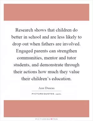 Research shows that children do better in school and are less likely to drop out when fathers are involved. Engaged parents can strengthen communities, mentor and tutor students, and demonstrate through their actions how much they value their children’s education Picture Quote #1
