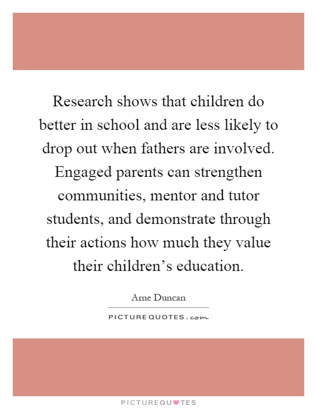Research shows that children do better in school and are less likely to drop out when fathers are involved. Engaged parents can strengthen communities, mentor and tutor students, and demonstrate through their actions how much they value their children's education Picture Quote #1