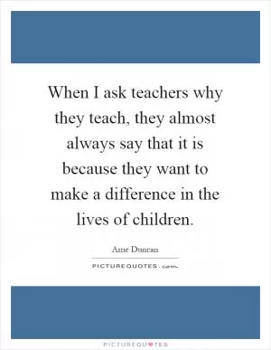 When I ask teachers why they teach, they almost always say that it is because they want to make a difference in the lives of children Picture Quote #1
