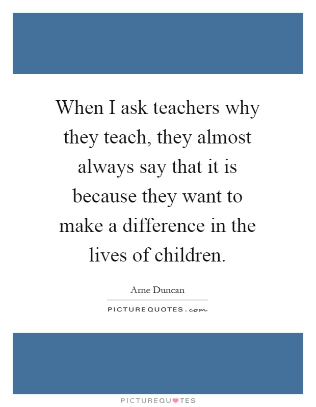 When I ask teachers why they teach, they almost always say that it is because they want to make a difference in the lives of children Picture Quote #1