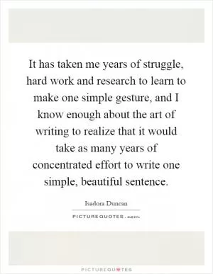 It has taken me years of struggle, hard work and research to learn to make one simple gesture, and I know enough about the art of writing to realize that it would take as many years of concentrated effort to write one simple, beautiful sentence Picture Quote #1