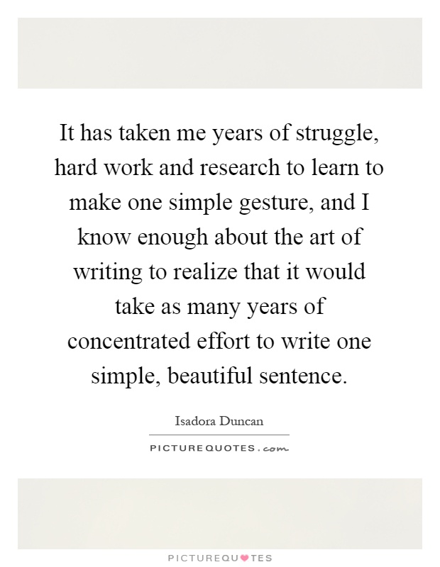 It has taken me years of struggle, hard work and research to learn to make one simple gesture, and I know enough about the art of writing to realize that it would take as many years of concentrated effort to write one simple, beautiful sentence Picture Quote #1