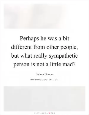 Perhaps he was a bit different from other people, but what really sympathetic person is not a little mad? Picture Quote #1