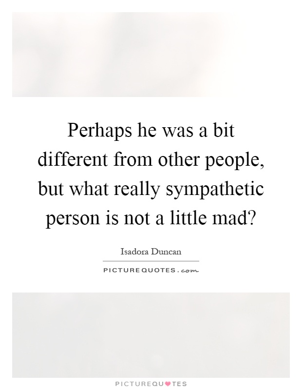 Perhaps he was a bit different from other people, but what really sympathetic person is not a little mad? Picture Quote #1