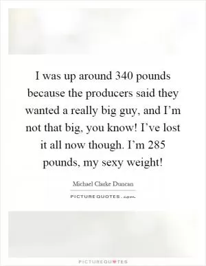 I was up around 340 pounds because the producers said they wanted a really big guy, and I’m not that big, you know! I’ve lost it all now though. I’m 285 pounds, my sexy weight! Picture Quote #1