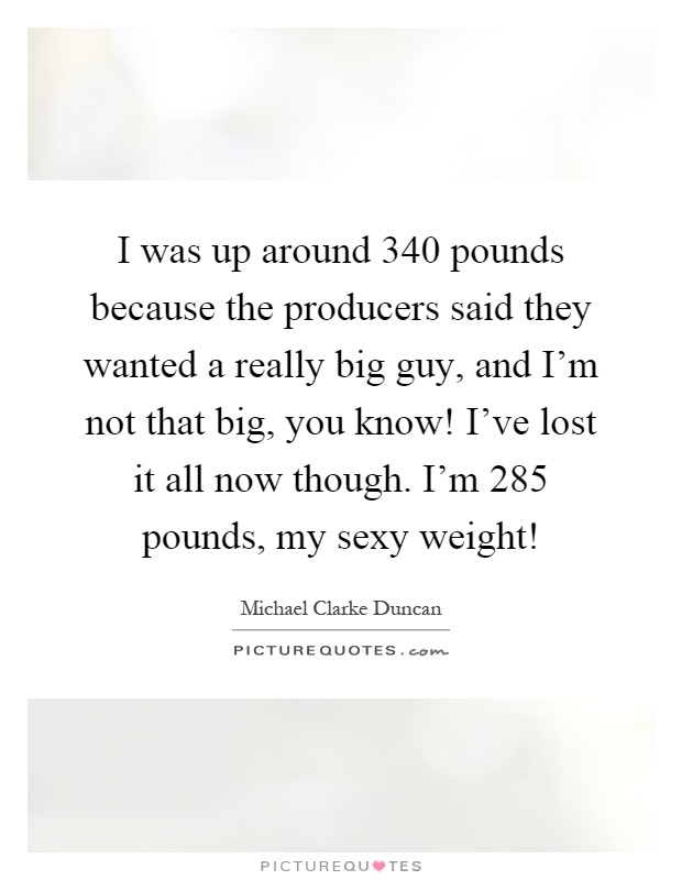 I was up around 340 pounds because the producers said they wanted a really big guy, and I'm not that big, you know! I've lost it all now though. I'm 285 pounds, my sexy weight! Picture Quote #1