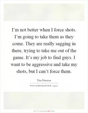 I’m not better when I force shots. I’m going to take them as they come. They are really sagging in there, trying to take me out of the game. It’s my job to find guys. I want to be aggressive and take my shots, but I can’t force them Picture Quote #1