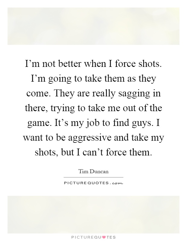 I'm not better when I force shots. I'm going to take them as they come. They are really sagging in there, trying to take me out of the game. It's my job to find guys. I want to be aggressive and take my shots, but I can't force them Picture Quote #1