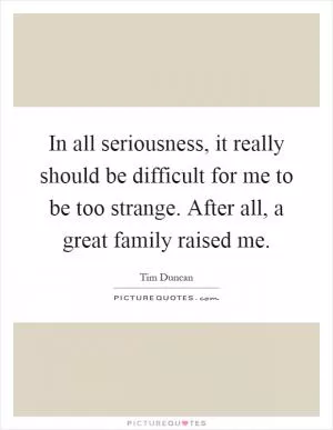 In all seriousness, it really should be difficult for me to be too strange. After all, a great family raised me Picture Quote #1