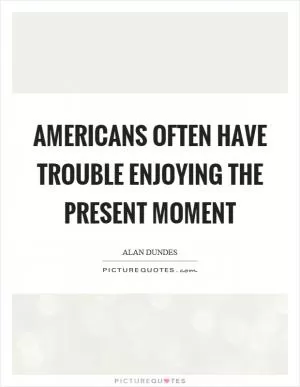 Americans often have trouble enjoying the present moment Picture Quote #1
