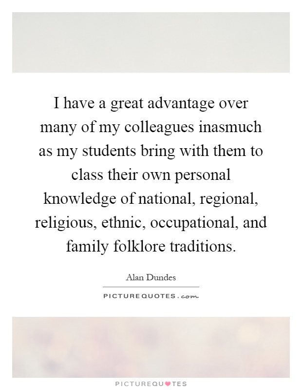 I have a great advantage over many of my colleagues inasmuch as my students bring with them to class their own personal knowledge of national, regional, religious, ethnic, occupational, and family folklore traditions Picture Quote #1